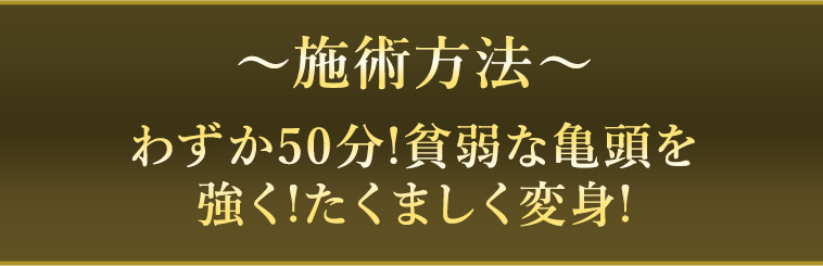 〜施術方法〜 わずか50分!貧弱な亀頭を強く!たくましく変身! 亀頭増大